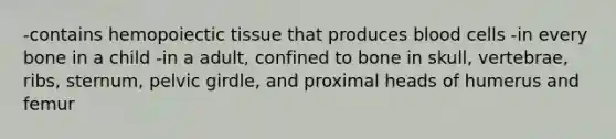 -contains hemopoiectic tissue that produces blood cells -in every bone in a child -in a adult, confined to bone in skull, vertebrae, ribs, sternum, pelvic girdle, and proximal heads of humerus and femur