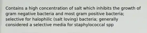 Contains a high concentration of salt which inhibits the growth of gram negative bacteria and most gram positive bacteria; selective for halophilic (salt loving) bacteria; generally considered a selective media for staphylococcal spp