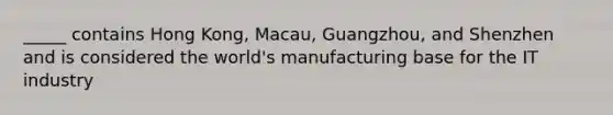 _____ contains Hong Kong, Macau, Guangzhou, and Shenzhen and is considered the world's manufacturing base for the IT industry