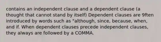 contains an independent clause and a dependent clause (a thought that cannot stand by itself) Dependent clauses are 9ften introduced by words such as "although, since, because, when, and if. When dependent clauses precede independent clauses, they always are followed by a COMMA.