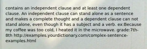 contains an independent clause and at least one dependent clause. An independent clause can stand alone as a sentence and makes a complete thought and a dependent clause can not stand alone, even though it has a subject and a verb. ex:Because my coffee was too cold, I heated it in the microwave. grade:7th-8th http://examples.yourdictionary.com/complex-sentence-examples.html