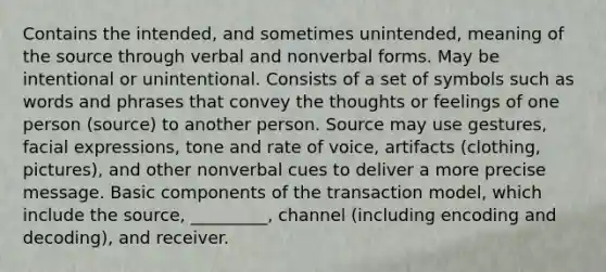 Contains the intended, and sometimes unintended, meaning of the source through verbal and nonverbal forms. May be intentional or unintentional. Consists of a set of symbols such as words and phrases that convey the thoughts or feelings of one person (source) to another person. Source may use gestures, facial expressions, tone and rate of voice, artifacts (clothing, pictures), and other nonverbal cues to deliver a more precise message. Basic components of the transaction model, which include the source, _________, channel (including encoding and decoding), and receiver.