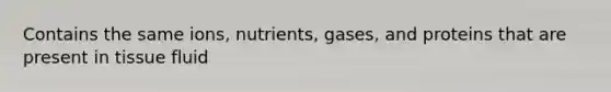 Contains the same ions, nutrients, gases, and proteins that are present in tissue fluid