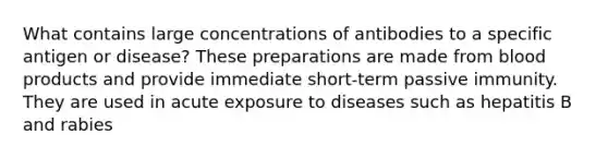 What contains large concentrations of antibodies to a specific antigen or disease? These preparations are made from blood products and provide immediate short-term passive immunity. They are used in acute exposure to diseases such as hepatitis B and rabies