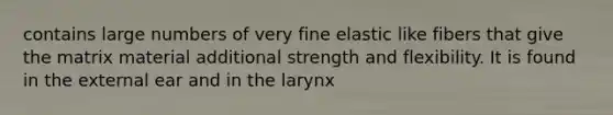 contains large numbers of very fine elastic like fibers that give the matrix material additional strength and flexibility. It is found in the external ear and in the larynx