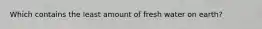 Which contains the least amount of fresh water on earth?