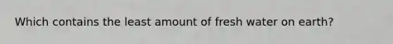 Which contains the least amount of fresh water on earth?