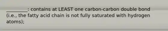 _________: contains at LEAST one carbon-carbon double bond (i.e., the fatty acid chain is not fully saturated with hydrogen atoms);