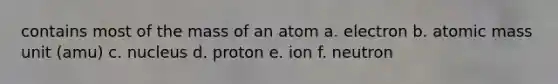 contains most of the mass of an atom a. electron b. atomic mass unit (amu) c. nucleus d. proton e. ion f. neutron