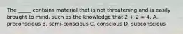 The _____ contains material that is not threatening and is easily brought to mind, such as the knowledge that 2 + 2 = 4. A. preconscious B. semi-conscious C. conscious D. subconscious