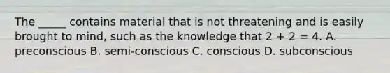 The _____ contains material that is not threatening and is easily brought to mind, such as the knowledge that 2 + 2 = 4. A. preconscious B. semi-conscious C. conscious D. subconscious