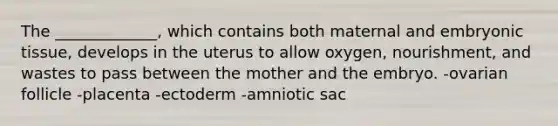 The _____________, which contains both maternal and embryonic tissue, develops in the uterus to allow oxygen, nourishment, and wastes to pass between the mother and the embryo. -ovarian follicle -placenta -ectoderm -amniotic sac