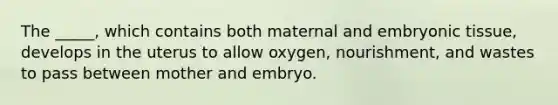 The _____, which contains both maternal and embryonic tissue, develops in the uterus to allow oxygen, nourishment, and wastes to pass between mother and embryo.