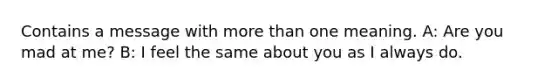 Contains a message with more than one meaning. A: Are you mad at me? B: I feel the same about you as I always do.