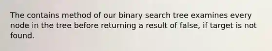 The contains method of our binary search tree examines every node in the tree before returning a result of false, if target is not found.