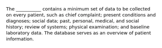 The ___________ contains a minimum set of data to be collected on every patient, such as chief complaint; present conditions and diagnoses; social data; past, personal, medical, and social history; review of systems; physical examination; and baseline laboratory data. The database serves as an overview of patient information.