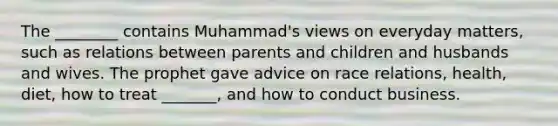 The ________ contains Muhammad's views on everyday matters, such as relations between parents and children and husbands and wives. The prophet gave advice on race relations, health, diet, how to treat _______, and how to conduct business.