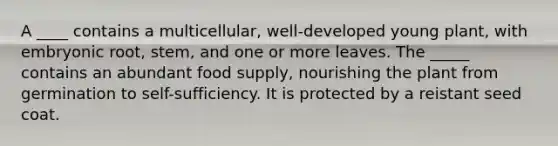 A ____ contains a multicellular, well-developed young plant, with embryonic root, stem, and one or more leaves. The _____ contains an abundant food supply, nourishing the plant from germination to self-sufficiency. It is protected by a reistant seed coat.