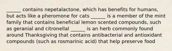 ______ contains nepetalactone, which has benefits for humans, but acts like a pheromone for cats ______ is a member of the mint family that contains beneficial lemon scented compounds, such as geranial and citronellal ______ is an herb commonly found around Thanksgiving that contains antibacterial and antioxidant compounds (such as rosmarinic acid) that help preserve food