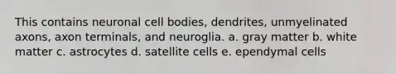 This contains neuronal cell bodies, dendrites, unmyelinated axons, axon terminals, and neuroglia. a. gray matter b. white matter c. astrocytes d. satellite cells e. ependymal cells