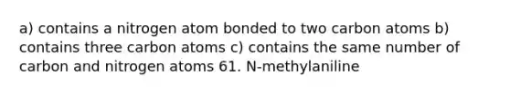 a) contains a nitrogen atom bonded to two carbon atoms b) contains three carbon atoms c) contains the same number of carbon and nitrogen atoms 61. N-methylaniline