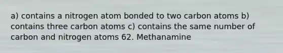 a) contains a nitrogen atom bonded to two carbon atoms b) contains three carbon atoms c) contains the same number of carbon and nitrogen atoms 62. Methanamine