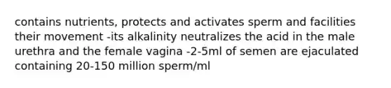 contains nutrients, protects and activates sperm and facilities their movement -its alkalinity neutralizes the acid in the male urethra and the female vagina -2-5ml of semen are ejaculated containing 20-150 million sperm/ml