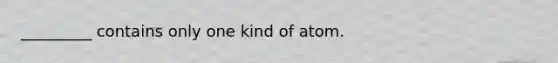 _________ contains only one kind of atom.