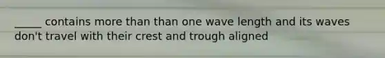 _____ contains more than than one wave length and its waves don't travel with their crest and trough aligned