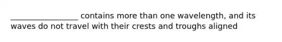 _________________ contains more than one wavelength, and its waves do not travel with their crests and troughs aligned