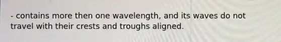 - contains more then one wavelength, and its waves do not travel with their crests and troughs aligned.