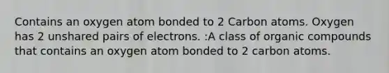 Contains an oxygen atom bonded to 2 Carbon atoms. Oxygen has 2 unshared pairs of electrons. :A class of <a href='https://www.questionai.com/knowledge/kSg4ucUAKW-organic-compounds' class='anchor-knowledge'>organic compounds</a> that contains an oxygen atom bonded to 2 carbon atoms.