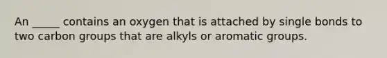 An _____ contains an oxygen that is attached by single bonds to two carbon groups that are alkyls or aromatic groups.