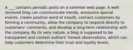 A ___ contains periodic posts on a common web page. A well-received blog can communicate trends, announce special events, create positive word of mouth, connect customers by forming a community, allow the company to respond directly to customers' comments, and develop a long-term relationship with the company. By its very nature, a blog is supposed to be transparent and contain authors' honest observations, which can help customers determine their trust and loyalty levels.