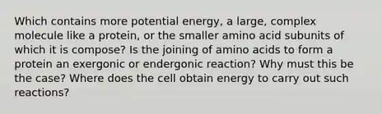 Which contains more potential energy, a large, complex molecule like a protein, or the smaller amino acid subunits of which it is compose? Is the joining of amino acids to form a protein an exergonic or endergonic reaction? Why must this be the case? Where does the cell obtain energy to carry out such reactions?