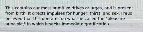 This contains our most primitive drives or urges, and is present from birth. It directs impulses for hunger, thirst, and sex. Freud believed that this operates on what he called the "pleasure principle," in which it seeks immediate gratification.