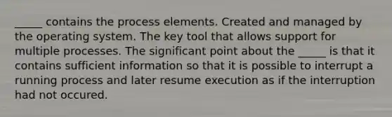 _____ contains the process elements. Created and managed by the operating system. The key tool that allows support for multiple processes. The significant point about the _____ is that it contains sufficient information so that it is possible to interrupt a running process and later resume execution as if the interruption had not occured.