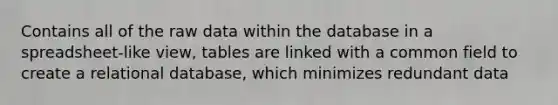 Contains all of the raw data within the database in a spreadsheet-like view, tables are linked with a common field to create a relational database, which minimizes redundant data