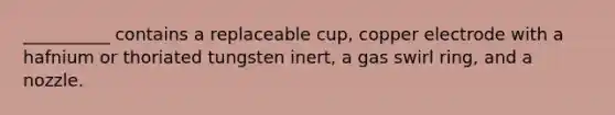 __________ contains a replaceable cup, copper electrode with a hafnium or thoriated tungsten inert, a gas swirl ring, and a nozzle.