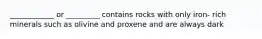 ____________ or _________ contains rocks with only iron- rich minerals such as olivine and proxene and are always dark