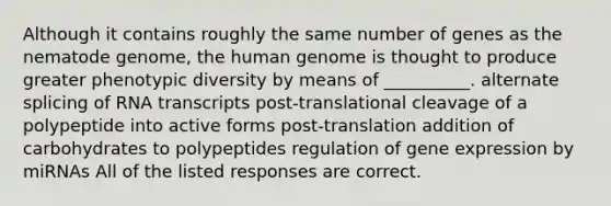 Although it contains roughly the same number of genes as the nematode genome, the human genome is thought to produce greater phenotypic diversity by means of __________. alternate splicing of RNA transcripts post-translational cleavage of a polypeptide into active forms post-translation addition of carbohydrates to polypeptides regulation of gene expression by miRNAs All of the listed responses are correct.