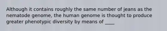 Although it contains roughly the same number of jeans as the nematode genome, the human genome is thought to produce greater phenotypic diversity by means of ____