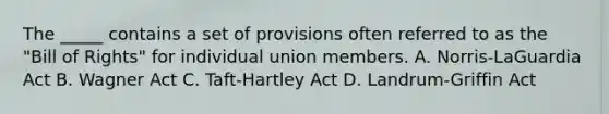 The _____ contains a set of provisions often referred to as the "Bill of Rights" for individual union members. A. Norris-LaGuardia Act B. Wagner Act C. Taft-Hartley Act D. Landrum-Griffin Act