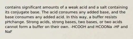 contains significant amounts of a weak acid and a salt containing its conjugate base. The acid consumes any added base, and the base consumes any added acid. In this way, a buffer resists pHchange. Strong acids, strong bases, two bases, or two acids cannot form a buffer on their own. -HCOOH and HCOONa -HF and NaF