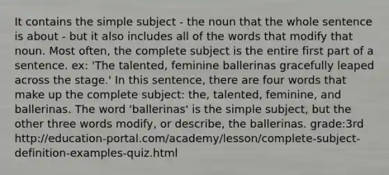 It contains the simple subject - the noun that the whole sentence is about - but it also includes all of the words that modify that noun. Most often, the complete subject is the entire first part of a sentence. ex: 'The talented, feminine ballerinas gracefully leaped across the stage.' In this sentence, there are four words that make up the complete subject: the, talented, feminine, and ballerinas. The word 'ballerinas' is the simple subject, but the other three words modify, or describe, the ballerinas. grade:3rd http://education-portal.com/academy/lesson/complete-subject-definition-examples-quiz.html