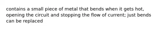 contains a small piece of metal that bends when it gets hot, opening the circuit and stopping the flow of current; just bends can be replaced