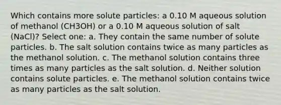 Which contains more solute particles: a 0.10 M aqueous solution of methanol (CH3OH) or a 0.10 M aqueous solution of salt (NaCl)? Select one: a. They contain the same number of solute particles. b. The salt solution contains twice as many particles as the methanol solution. c. The methanol solution contains three times as many particles as the salt solution. d. Neither solution contains solute particles. e. The methanol solution contains twice as many particles as the salt solution.