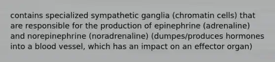 contains specialized sympathetic ganglia (chromatin cells) that are responsible for the production of epinephrine (adrenaline) and norepinephrine (noradrenaline) (dumpes/produces hormones into a blood vessel, which has an impact on an effector organ)