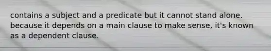 contains a subject and a predicate but it cannot stand alone. because it depends on a main clause to make sense, it's known as a dependent clause.