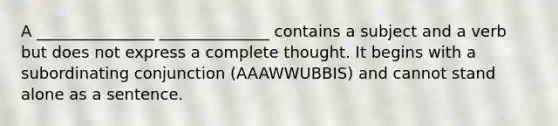 A _______________ ______________ contains a subject and a verb but does not express a complete thought. It begins with a subordinating conjunction (AAAWWUBBIS) and cannot stand alone as a sentence.